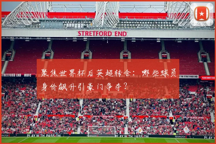 聚焦世界杯后英超转会:哪些球员身价飙升引豪门争夺?