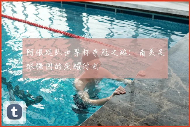阿根廷队世界杯夺冠之路：南美足球强国的荣耀时刻