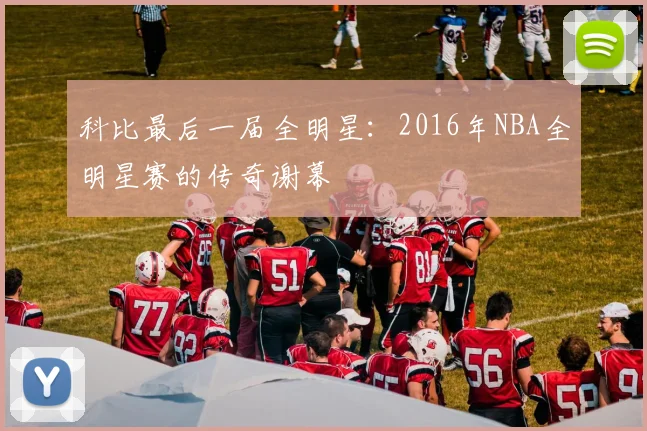 科比最后一届全明星：2016年NBA全明星赛的传奇谢幕