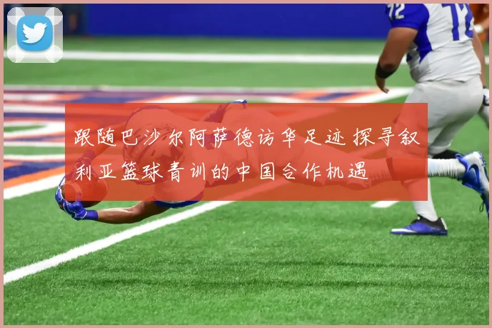 跟随巴沙尔阿萨德访华足迹 探寻叙利亚篮球青训的中国合作机遇